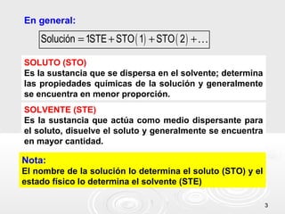 33
En general:
( ) ( )Solución 1STE STO 1 STO 2= + + +K
SOLUTO (STO)
Es la sustancia que se dispersa en el solvente; determina
las propiedades químicas de la solución y generalmente
se encuentra en menor proporción.
SOLVENTE (STE)
Es la sustancia que actúa como medio dispersante para
el soluto, disuelve el soluto y generalmente se encuentra
en mayor cantidad.
Nota:
El nombre de la solución lo determina el soluto (STO) y el
estado físico lo determina el solvente (STE)
 