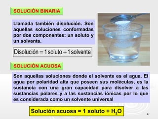 44
SOLUCIÓN BINARIA
Llamada también disolución. Son
aquellas soluciones conformadas
por dos componentes: un soluto y
un solvente.
Disolución 1soluto 1solvente= +
SOLUCIÓN ACUOSA
Son aquellas soluciones donde el solvente es el agua. El
agua por polaridad alta que poseen sus moléculas, es la
sustancia con una gran capacidad para disolver a las
sustancias polares y a las sustancias iónicas por lo que
es considerada como un solvente universal
Solución acuosa = 1 soluto + H2O
 