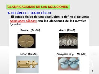 55
CLASIFICACIONES DE LAS SOLUCIONES
A. SEGÚN EL ESTADO FÍSICO
El estado físico de una disolución lo define el solvente
Soluciones sólidas: son las aleaciones de los metales
Ejemplos:
Bronce (Cu-Sn) Acero (Fe-C)
Latón (Cu-Zn) Amalgama (Hg – METAL)
 