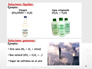 66
Soluciones líquidas:
Ejemplos:
Vinagre Agua oxigenada
(CH3COOH + H2O) (H2O2 + H2O)
Soluciones gaseosas:
Ejemplos:
Aire seco (N2 + O2 + otros)
Gas natural (CH4 + C2H6 +….)
Vapor de naftalina en el aire
 