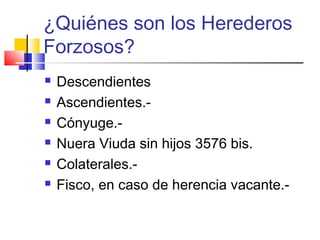 ¿Quiénes son los Herederos 
Forzosos? 
 Descendientes 
 Ascendientes.- 
 Cónyuge.- 
 Nuera Viuda sin hijos 3576 bis. 
 Colaterales.- 
 Fisco, en caso de herencia vacante.- 
 