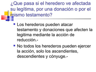 ¿Que pasa si el heredero ve afectada 
su legítima, por una donación o por el 
mismo testamento? 
 Los herederos pueden atacar 
testamento y donaciones que afecten la 
legitima mediante la acción de 
reducción.- 
 No todos los herederos pueden ejercer 
la acción, solo los ascendientes, 
descendientes y cónyuge.- 
 