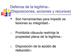 Defensa de la legítima.- 
(Disposiciones, acciones y recursos) 
 Son herramientas para impedir se 
lesiones su integridad.- 
1. Prohibida cláusula restrinja la 
propiedad plena de la legítima.- 
2. Disposición de la aacccciióónn ddee 
rreedduucccciióónn..-- 
 