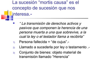 La sucesión “mortis causa” es el 
concepto de sucesión que nos 
interesa.- 
 “ La transmisión de derechos activos y 
pasivos que componen la herencia de una 
persona muerta a una que sobrevive, a la 
cual la ley o el testador llama a recibirla” 
1) Persona fallecida = “de cujus”.- 
2) Llamado a sucederla por ley o testamento .- 
3) Conjunto de bienes: objeto material de 
transmisión llamado “Herencia” 
 