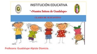 INSTITUCIÓN EDUCATIVA
“«Nuestra Señora de Guadalupe»
Profesora: Guadalupe Alpiste Dionicio.
CLASES DE SUSTANTIVO
 