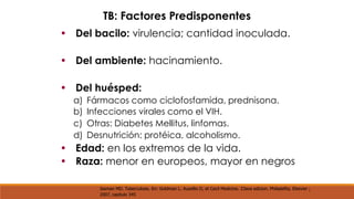 TB: Factores Predisponentes 
• Del bacilo: virulencia; cantidad inoculada. 
• Del ambiente: hacinamiento. 
• Del huésped: 
a) 
b) 
c) 
d) 
Fármacos como ciclofosfamida, prednisona. 
Infecciones virales como el VIH. 
Otras: Diabetes Mellitus, linfomas. 
Desnutrición: protéica, alcoholismo. 
• 
• 
Edad: en los extremos de la vida. 
Raza: menor en europeos, mayor en negros 
Iseman MD. Tuberculosis. En: Goldman L. Ausellio D, et Cecil Medicine. 23ava edicion. Philadelfia, Elsevier ; 
2007, capitulo 345 
 