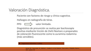 Valoración Diagnóstica. 
Paciente con factores de riesgo y clínica sugestiva. 
Hallazgos en radiografía de tórax. 
PPD valor limitado. 
Diagnóstico de presunción se realiza por baciloscopía 
positiva mediante tinción de Ziehl-Neelsen o preparados 
de coloración fluorescente como la auramina-rodamina 
(más sensibles). 
 Diagnóstico definitivo: Cultivo. 
Iseman MD. Tuberculosis. En: Goldman L. Ausellio D, et Cecil Medicine. 23ava edicion. Philadelfia, Elsevier ; 
2007, capitulo 345 
 
