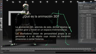 ¿Qué es la animación 3D?
La animación 3D, además de esto, dichos objetos se
pueden girar y mover en un espacio tridimensional.
Los diseñadores dotan de personalidad propia a un
personaje o a un objeto cuya misión es transmitir
emociones o contar historias.
 