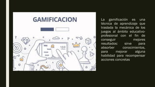 La gamificación es una
técnica de aprendizaje que
traslada la mecánica de los
juegos al ámbito educativo-
profesional con el fin de
conseguir mejores
resultados: sirve para
absorber conocimientos,
para mejorar alguna
habilidad para recompensar
acciones concretas
 