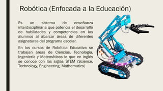 Es un sistema de enseñanza
interdisciplinaria que potencia el desarrollo
de habilidades y competencias en los
alumnos al abarcar áreas de diferentes
asignaturas del programa escolar.
En los cursos de Robótica Educativa se
trabajan áreas de Ciencias, Tecnología,
Ingeniería y Matemáticas lo que en inglés
se conoce con las siglas STEM (Science,
Technology, Engineering, Mathematics)
Robótica (Enfocada a la Educación)
 