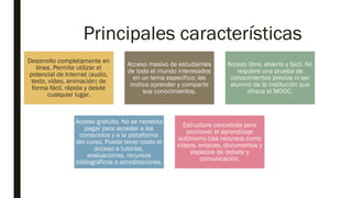 Principales características
Desarrollo completamente en
línea. Permite utilizar el
potencial de Internet (audio,
texto, vídeo, animación) de
forma fácil, rápida y desde
cualquier lugar.
Acceso masivo de estudiantes
de todo el mundo interesados
en un tema específico; les
motiva aprender y compartir
sus conocimientos.
Acceso libre, abierto y fácil. No
requiere una prueba de
conocimientos previos ni ser
alumno de la institución que
ofrece el MOOC.
Acceso gratuito. No se necesita
pagar para acceder a los
contenidos y a la plataforma
del curso. Puede tener costo el
acceso a tutorías,
evaluaciones, recursos
bibliográficos o acreditaciones.
Estructura concebida para
promover el aprendizaje
autónomo.Usa recursos como
vídeos, enlaces, documentos y
espacios de debate y
comunicación.
 