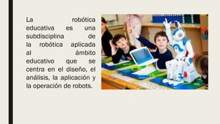 La robótica
educativa es una
subdisciplina de
la robótica aplicada
al ámbito
educativo que se
centra en el diseño, el
análisis, la aplicación y
la operación de robots.
 
