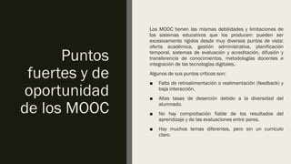 Puntos
fuertes y de
oportunidad
de los MOOC
Los MOOC tienen las mismas debilidades y limitaciones de
los sistemas educativos que los producen: pueden ser
excesivamente rígidos desde muy diversos puntos de vista:
oferta académica, gestión administrativa, planificación
temporal, sistemas de evaluación y acreditación, difusión y
transferencia de conocimientos, metodologías docentes e
integración de las tecnologías digitales.
Algunos de sus puntos críticos son:
■ Falta de retroalimentación o realimentación (feedback) y
baja interacción.
■ Altas tasas de deserción debido a la diversidad del
alumnado.
■ No hay comprobación fiable de los resultados del
aprendizaje y de las evaluaciones entre pares.
■ Hay muchos temas diferentes, pero sin un currículo
claro.
 
