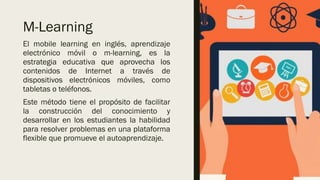 M-Learning
El mobile learning en inglés, aprendizaje
electrónico móvil o m-learning, es la
estrategia educativa que aprovecha los
contenidos de Internet a través de
dispositivos electrónicos móviles, como
tabletas o teléfonos.
Este método tiene el propósito de facilitar
la construcción del conocimiento y
desarrollar en los estudiantes la habilidad
para resolver problemas en una plataforma
flexible que promueve el autoaprendizaje.
 
