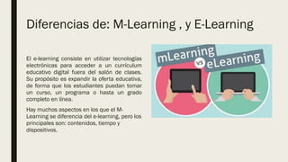 Diferencias de: M-Learning , y E-Learning
El e-learning consiste en utilizar tecnologías
electrónicas para acceder a un currículum
educativo digital fuera del salón de clases.
Su propósito es expandir la oferta educativa,
de forma que los estudiantes puedan tomar
un curso, un programa o hasta un grado
completo en línea.
Hay muchos aspectos en los que el M-
Learning se diferencia del e-learning, pero los
principales son: contenidos, tiempo y
dispositivos.
 