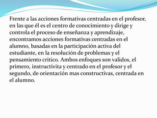 Frente a las acciones formativas centradas en el profesor,
en las que él es el centro de conocimiento y dirige y
controla el proceso de enseñanza y aprendizaje,
encontramos acciones formativas centradas en el
alumno, basadas en la participación activa del
estudiante, en la resolución de problemas y el
pensamiento critico. Ambos enfoques son validos, el
primero, instructivita y centrado en el profesor y el
segundo, de orientación mas constructivas, centrada en
el alumno.
 