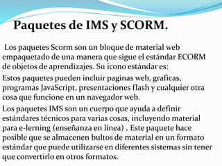 Paquetes de IMS y SCORM.
Los paquetes Scorm son un bloque de material web
empaquetado de una manera que sigue el estándar ECORM
de objetos de aprendizajes. Su icono estándar es:
Estos paquetes pueden incluir paginas web, graficas,
programas JavaScript, presentaciones flash y cualquier otra
cosa que funcione en un navegador web.
Los paquetes IMS son un cuerpo que ayuda a definir
estándares técnicos para varias cosas, incluyendo material
para e-lerning (enseñanza en línea) . Este paquete hace
posible que se almacenen bultos de material en un formato
estándar que puede utilizarse en diferentes sistemas sin tener
que convertirlo en otros formatos.
 