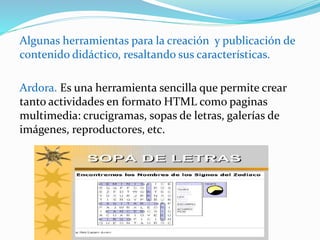 Algunas herramientas para la creación y publicación de
contenido didáctico, resaltando sus características.
Ardora. Es una herramienta sencilla que permite crear
tanto actividades en formato HTML como paginas
multimedia: crucigramas, sopas de letras, galerías de
imágenes, reproductores, etc.
 