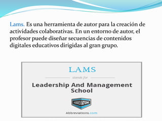Lams. Es una herramienta de autor para la creación de
actividades colaborativas. En un entorno de autor, el
profesor puede diseñar secuencias de contenidos
digitales educativos dirigidas al gran grupo.
 