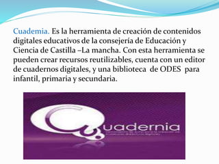 Cuademia. Es la herramienta de creación de contenidos
digitales educativos de la consejería de Educación y
Ciencia de Castilla –La mancha. Con esta herramienta se
pueden crear recursos reutilizables, cuenta con un editor
de cuadernos digitales, y una biblioteca de ODES para
infantil, primaria y secundaria.
 