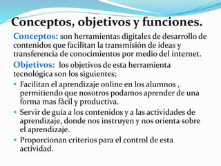 Conceptos, objetivos y funciones.
Conceptos: son herramientas digitales de desarrollo de
contenidos que facilitan la transmisión de ideas y
transferencia de conocimientos por medio del internet.
Objetivos: los objetivos de esta herramienta
tecnológica son los siguientes;
 Facilitan el aprendizaje online en los alumnos ,
permitiendo que nosotros podamos aprender de una
forma mas fácil y productiva.
 Servir de guía a los contenidos y a las actividades de
aprendizaje, donde nos instruyen y nos orienta sobre
el aprendizaje.
 Proporcionan criterios para el control de esta
actividad.
 