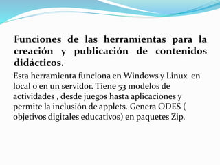 Funciones de las herramientas para la
creación y publicación de contenidos
didácticos.
Esta herramienta funciona en Windows y Linux en
local o en un servidor. Tiene 53 modelos de
actividades , desde juegos hasta aplicaciones y
permite la inclusión de applets. Genera ODES (
objetivos digitales educativos) en paquetes Zip.
 