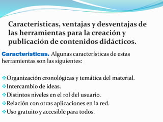 Características, ventajas y desventajas de
las herramientas para la creación y
publicación de contenidos didácticos.
Características. Algunas características de estas
herramientas son las siguientes:
Organización cronológicas y temática del material.
Intercambio de ideas.
Distintos niveles en el rol del usuario.
Relación con otras aplicaciones en la red.
Uso gratuito y accesible para todos.
 