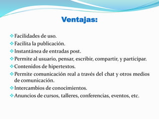 Ventajas:
Facilidades de uso.
Facilita la publicación.
Instantánea de entradas post.
Permite al usuario, pensar, escribir, compartir, y participar.
Contenidos de hipertextos.
Permite comunicación real a través del chat y otros medios
de comunicación.
Intercambios de conocimientos.
Anuncios de cursos, talleres, conferencias, eventos, etc.
 