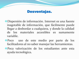 Desventajas.
Dispersión de información. Internet es una fuente
inagotable de información, que fácilmente puede
llegar a desbordar a cualquiera, y donde la calidad
de los materiales accesibles es sumamente
variable.
Poco uso de este medio por parte de los
facilitadores al no saber manejar las herramientas.
Poca valorización de los estudiantes ante esta
ayuda tecnológica.
 