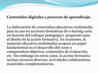 Contenidos digitales y procesos de aprendizaje.
La elaboración de contenidos educativos multimedia
para su uso en acciones formativas de e-learnig varia
en función del enfoque pedagógico propuesto para
el diseño de la acción formativa. En ocasiones, el
material educativo multimedia ocupara un papel
fundamental en el desarrollo del curso y
comprenderá objetivos, contenidos de evaluación,
etc. Sin embargo en otros casos, la acción formativa
incluye recursos diversos, actividades colaborativas,
materiales complementarios.
 