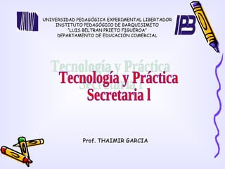 UNIVERSIDAD PEDAGÓGICA EXPERIMENTAL LIBERTADOR INSTITUTO PEDAGÓGICO DE BARQUISIMETO “ LUIS BELTRAN PRIETO FIGUEROA” DEPARTAMENTO DE EDUCACIÓN COMERCIAL Tecnología y Práctica  Secretaria l  Prof. THAIMIR GARCIA 