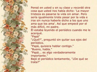 Pensé en usted y en su clase y recordé otra
cosa que usted nos había dicho: 'La mayor
tristeza es pasarse la vida sin amar. Pero
sería igualmente triste pasar por la vida e
irse sin nunca haberle dicho a los que uno
ama que los ama'. Así que empecé por el
más difícil, mi padre.
Él estaba leyendo el periódico cuando me le
acerqué.
"Papá"
"¿Qué?", preguntó sin quitar sus ojos del
periódico.
"Papá, quisiera hablar contigo."
"Bueno, habla."
"Papá... es algo verdaderamente
importante."
Bajó el periódico lentamente, "¿De qué se
trata?"
 