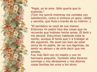 "Papá, yo te amo. Sólo quería que lo
supieras."
(Tom me sonrió mientras me contaba con
satisfacción, como si sintiera un gozo, cálido
y secreto, que fluía a través de su interior..)
"El periódico se cayó de sus manos.
Entonces mi padre hizo dos cosas que no
recuerdo que hubiese hecho antes. Él lloró y
me abrazó. Estuvimos hablando toda la
noche, aunque él tenía que ir a trabajar al
día siguiente. Me sentí tan bien de estar
cerca de mi padre, de ver sus lágrimas, de
sentir su abrazo y de oírle decir que me
amaba.
Fue más fácil con mi madre y con mi
hermano pequeño. También ellos lloraron
conmigo y nos abrazamos y nos dijimos
cosas bonitas los unos a los otros.
 