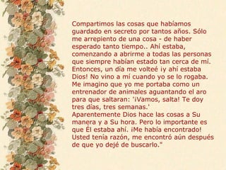 Compartimos las cosas que habíamos
guardado en secreto por tantos años. Sólo
me arrepiento de una cosa - de haber
esperado tanto tiempo.. Ahí estaba,
comenzando a abrirme a todas las personas
que siempre habían estado tan cerca de mí.
Entonces, un día me volteé ¡y ahí estaba
Dios! No vino a mí cuando yo se lo rogaba.
Me imagino que yo me portaba como un
entrenador de animales aguantando el aro
para que saltaran: '¡Vamos, salta! Te doy
tres días, tres semanas.'
Aparentemente Dios hace las cosas a Su
manera y a Su hora. Pero lo importante es
que Él estaba ahí. ¡Me había encontrado!
Usted tenía razón, me encontró aún después
de que yo dejé de buscarlo."
 