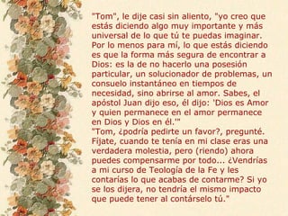 "Tom", le dije casi sin aliento, "yo creo que
estás diciendo algo muy importante y más
universal de lo que tú te puedas imaginar.
Por lo menos para mí, lo que estás diciendo
es que la forma más segura de encontrar a
Dios: es la de no hacerlo una posesión
particular, un solucionador de problemas, un
consuelo instantáneo en tiempos de
necesidad, sino abrirse al amor. Sabes, el
apóstol Juan dijo eso, él dijo: 'Dios es Amor
y quien permanece en el amor permanece
en Dios y Dios en él.'"
"Tom, ¿podría pedirte un favor?, pregunté.
Fíjate, cuando te tenía en mi clase eras una
verdadera molestia, pero (riendo) ahora
puedes compensarme por todo... ¿Vendrías
a mi curso de Teología de la Fe y les
contarías lo que acabas de contarme? Si yo
se los dijera, no tendría el mismo impacto
que puede tener al contárselo tú."
 