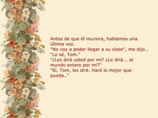 Antes de que él muriera, hablamos una
última vez.
"No voy a poder llegar a su clase", me dijo..
"Lo sé, Tom."
"¿Les dirá usted por mí? ¿Le dirá... al
mundo entero por mí?"
"Sí, Tom, les diré. Haré lo mejor que
pueda.."
 