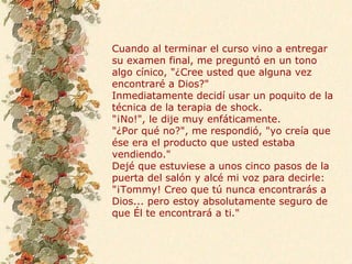 Cuando al terminar el curso vino a entregar
su examen final, me preguntó en un tono
algo cínico, "¿Cree usted que alguna vez
encontraré a Dios?"
Inmediatamente decidí usar un poquito de la
técnica de la terapia de shock.
"¡No!", le dije muy enfáticamente.
"¿Por qué no?", me respondió, "yo creía que
ése era el producto que usted estaba
vendiendo."
Dejé que estuviese a unos cinco pasos de la
puerta del salón y alcé mi voz para decirle:
"¡Tommy! Creo que tú nunca encontrarás a
Dios... pero estoy absolutamente seguro de
que Él te encontrará a ti."
 