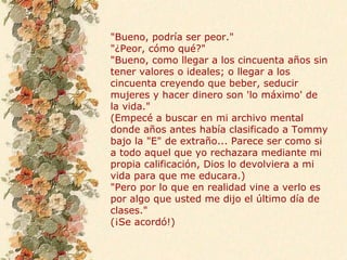 "Bueno, podría ser peor."
"¿Peor, cómo qué?"
"Bueno, como llegar a los cincuenta años sin
tener valores o ideales; o llegar a los
cincuenta creyendo que beber, seducir
mujeres y hacer dinero son 'lo máximo' de
la vida."
(Empecé a buscar en mi archivo mental
donde años antes había clasificado a Tommy
bajo la "E" de extraño... Parece ser como si
a todo aquel que yo rechazara mediante mi
propia calificación, Dios lo devolviera a mi
vida para que me educara.)
"Pero por lo que en realidad vine a verlo es
por algo que usted me dijo el último día de
clases."
(¡Se acordó!)
 
