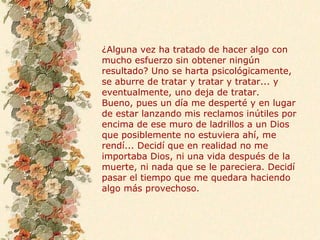 ¿Alguna vez ha tratado de hacer algo con
mucho esfuerzo sin obtener ningún
resultado? Uno se harta psicológicamente,
se aburre de tratar y tratar y tratar... y
eventualmente, uno deja de tratar.
Bueno, pues un día me desperté y en lugar
de estar lanzando mis reclamos inútiles por
encima de ese muro de ladrillos a un Dios
que posiblemente no estuviera ahí, me
rendí... Decidí que en realidad no me
importaba Dios, ni una vida después de la
muerte, ni nada que se le pareciera. Decidí
pasar el tiempo que me quedara haciendo
algo más provechoso.
 