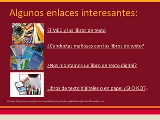 Algunos enlaces interesantes:
                                       El MEC y los libros de texto

                                       ¿Conductas mafiosas con los libros de texto?


                                       ¿Nos montamos un libro de texto digital?



                                       Libros de texto digitales o en papel ¿SI O NO?©

Fuentes: http://www.xarxatic.com/recopilacion-de-articulos-publicados-sobre-los-libros-de-texto/
 