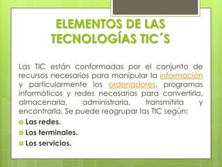 ELEMENTOS DE LAS TECNOLOGÍAS TIC´SLas TIC están conformadas por el conjunto de recursos necesarios para manipular la información y particularmente los ordenadores, programas informáticos y redes necesarias para convertirla, almacenarla, administrarla, transmitirla y encontrarla. Se puede reagrupar las TIC según:Las redes.Los terminales.Los servicios.