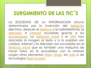 SURGIMIENTO DE LAS TIC´SLa SOCIEDAD DE LA INFORMACION estuvo determinada por la invención del telégrafoeléctrico, después el teléfono y la radiotelefonía, la televisión e internet accesible gracias a los proveedores. La telefonía móvil y el GPS han asociado la imagen al texto y a la palabra «sin cables», internet y la televisión son accesibles en el teléfono móvil que es también una máquina de hacer fotos; en la actualidad con la internet surgen otros elementos Web: blogs, los wikiso de tecnologías Peer-to-peer