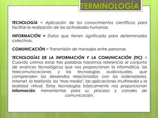 TERMINOLOGÍATECNOLOGÍA = Aplicación de los conocimientos científicos para facilitar la realización de las actividades humanas. INFORMACIÓN = Datos que tienen significado para determinados colectivos. COMUNICACIÓN = Transmisión de mensajes entre personas. TECNOLOGÍAS DE LA INFORMACIÓN Y LA COMUNICACIÓN (TIC) = Cuando unimos estas tres palabras hacemos referencia al conjunto de avances tecnológicos que nos proporcionan la informática, las telecomunicaciones y las tecnologías audiovisuales, que comprenden los desarrollos relacionados con los ordenadores, Internet, la telefonía, los "mas media", las aplicaciones multimedia y la realidad virtual. Estas tecnologías básicamente nos proporcionan información, herramientas para su proceso y canales de comunicación.