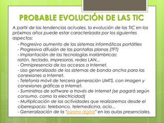 PROBABLE EVOLUCIÓN DE LAS TICA partir de las tendencias actuales, la evolución de las TIC en los próximos años puede estar caracterizada por los siguientes aspectos:- Progresivo aumento de los sistemas informáticos portátiles- Progresiva difusión de las pantallas planas (TFT)- Implantación de las tecnologías inalámbricas: ratón, teclado, impresoras, redes LAN...- Omnipresencia de los accesos a Internet.- Uso generalizado de los sistemas de banda ancha para las conexiones a Internet.- Telefonía móvil de tercera generación UMTS, con imagen y conexiones gráficas a Internet.- Suministros de software a través de Internet (se pagará según consumo, como la electricidad)- Multiplicación de las actividades que realizaremos desde el ciberespacio: telebanco, telemedicina, ocio...- Generalización de la "pizarra digital" en las aulas presenciales.