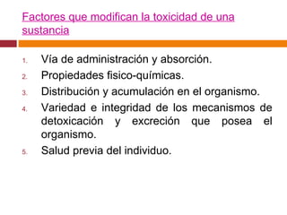 Factores que modifican la toxicidad de una sustancia Vía de administración y absorción. Propiedades fisico-químicas. Distribución y acumulación en el organismo. Variedad e integridad de los mecanismos de detoxicación y excreción que posea el organismo. Salud previa del individuo. 