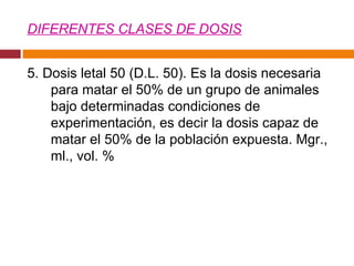 DIFERENTES CLASES DE DOSIS 5. Dosis letal 50 (D.L. 50). Es la dosis necesaria para matar el 50% de un grupo de animales bajo determinadas condiciones de experimentación, es decir la dosis capaz de matar el 50% de la población expuesta. Mgr., ml., vol. %  