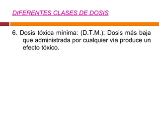 DIFERENTES CLASES DE DOSIS 6. Dosis tóxica mínima: (D.T.M.): Dosis más baja que administrada por cualquier vía produce un efecto tóxico.  