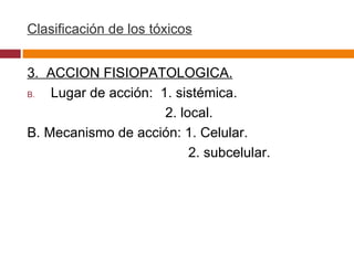 Clasificación de los tóxicos 3.  ACCION FISIOPATOLOGICA. Lugar de acción:  1. sistémica. 2. local. B. Mecanismo de acción: 1. Celular. 2. subcelular. 