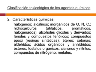 Clasificación toxicológica de los agentes químicos 2.  Características químicas : halógenos; alcalinos; inorgánicos de O, N, C.; hidrocarburos (alifáticos, aromáticos, halogenados); alcoholes glicoles y derivados; fenoles y compuestos fenólicos; compuestos epoxi (resinas sintéticas); éteres; cetonas; aldehídos; ácidos orgánicos y anhídridos; ésteres; fosfatos orgánicos; cianuros y nitrilos; compuestos de nitrógeno; metales.   