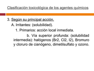 Clasificación toxicológica de los agentes químicos 3.  Según su principal acción. A. Irritantes: (solubilidad). 1. Primarios: acción local inmediata. b. Vía superior profunda: (solubilidad intermedia): halógenos (Br2, Cl2, I2), Bromuro y cloruro de cianógeno, dimetilsulfato y ozono.  